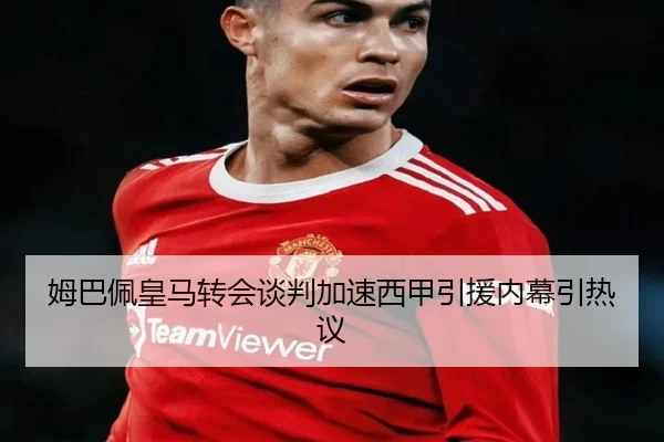姆巴佩皇马转会谈判加速西甲引援内幕引热议